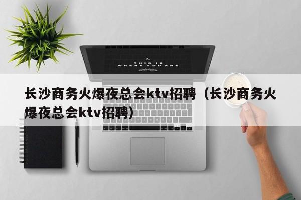 长沙商务火爆夜总会ktv招聘（长沙商务火爆夜总会ktv招聘）