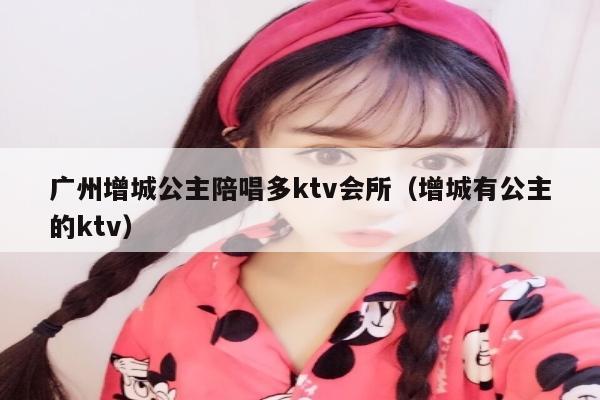 广州增城公主陪唱多ktv会所（增城有公主的ktv）