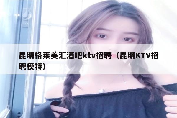 昆明格莱美汇酒吧ktv招聘（昆明KTV招聘模特）