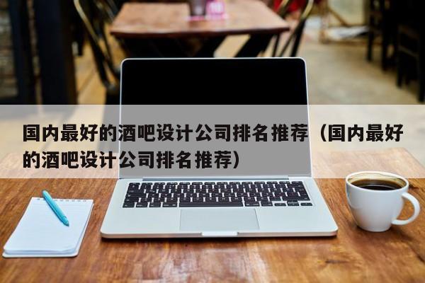 国内最好的酒吧设计公司排名推荐（国内最好的酒吧设计公司排名推荐）
