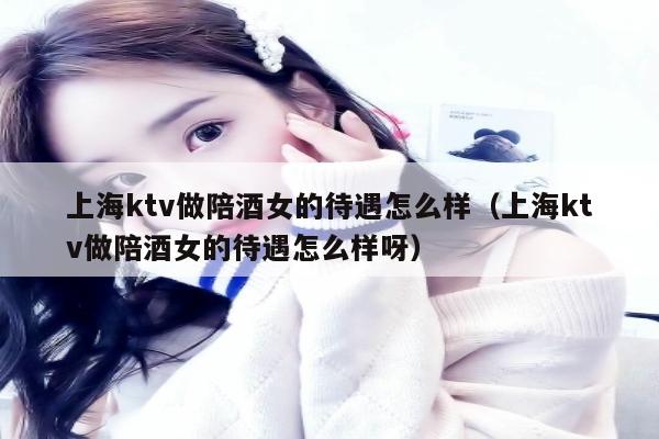 上海ktv做陪酒女的待遇怎么样（上海ktv做陪酒女的待遇怎么样呀）