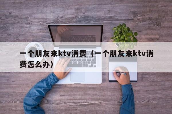 一个朋友来ktv消费（一个朋友来ktv消费怎么办）