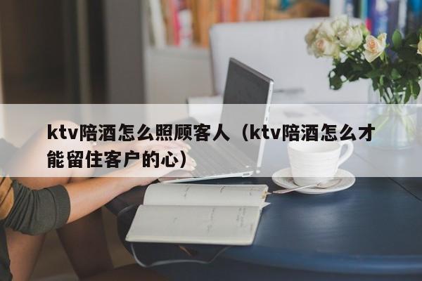ktv陪酒怎么照顾客人（ktv陪酒怎么才能留住客户的心）