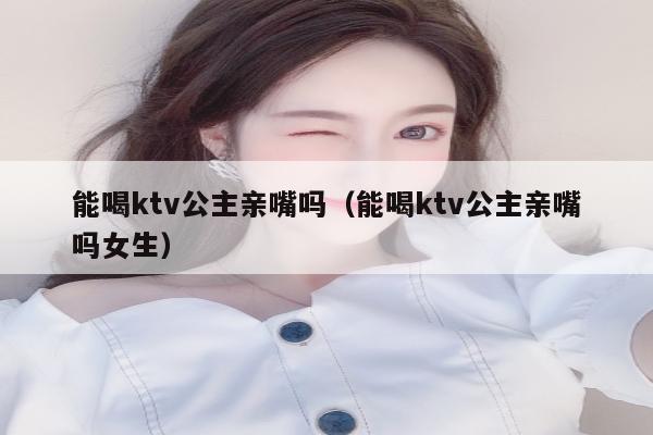 能喝ktv公主亲嘴吗（能喝ktv公主亲嘴吗女生）