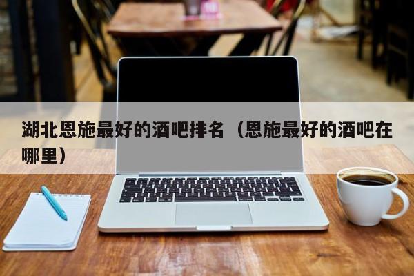 湖北恩施最好的酒吧排名（恩施最好的酒吧在哪里）