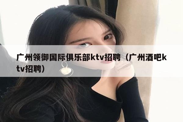 广州领御国际俱乐部ktv招聘（广州酒吧ktv招聘）