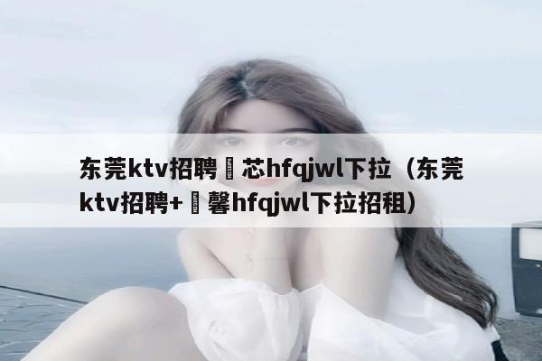 东莞ktv招聘嶶芯hfqjwl下拉（东莞ktv招聘+溦馨hfqjwl下拉招租）