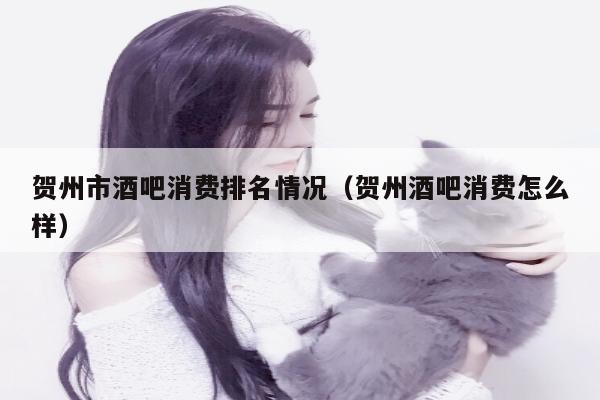 贺州市酒吧消费排名情况（贺州酒吧消费怎么样）