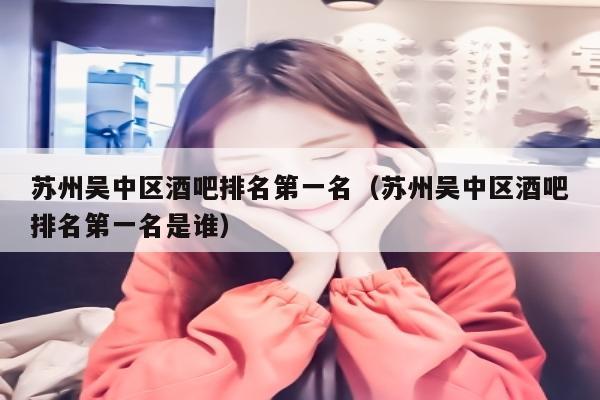 苏州吴中区酒吧排名第一名（苏州吴中区酒吧排名第一名是谁）