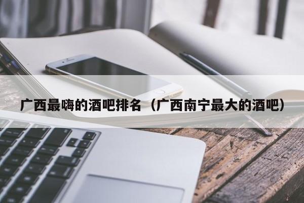 广西最嗨的酒吧排名（广西南宁最大的酒吧）