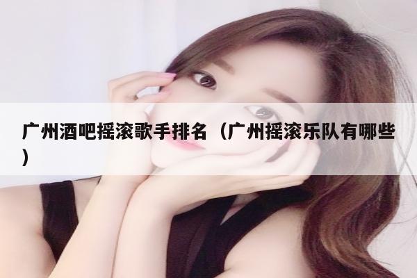 广州酒吧摇滚歌手排名（广州摇滚乐队有哪些）
