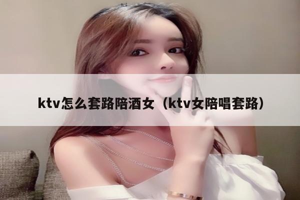 ktv怎么套路陪酒女（ktv女陪唱套路）