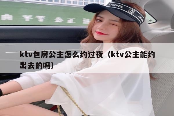 ktv包房公主怎么约过夜（ktv公主能约出去的吗）