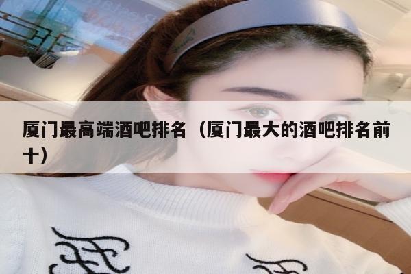 厦门最高端酒吧排名（厦门最大的酒吧排名前十）