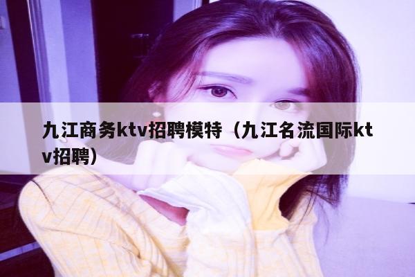 九江商务ktv招聘模特（九江名流国际ktv招聘）
