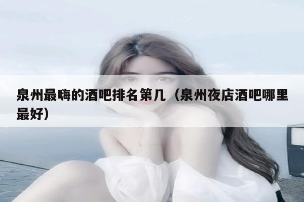 泉州最嗨的酒吧排名第几（泉州夜店酒吧哪里最好）
