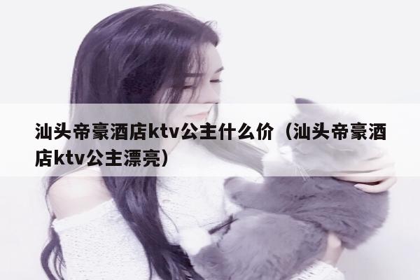 汕头帝豪酒店ktv公主什么价（汕头帝豪酒店ktv公主漂亮）
