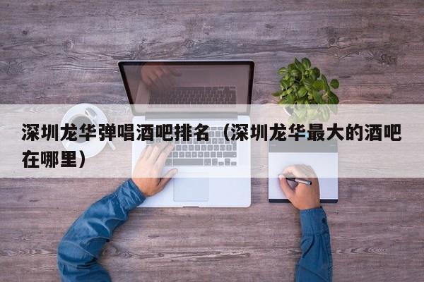 深圳龙华弹唱酒吧排名（深圳龙华最大的酒吧在哪里）
