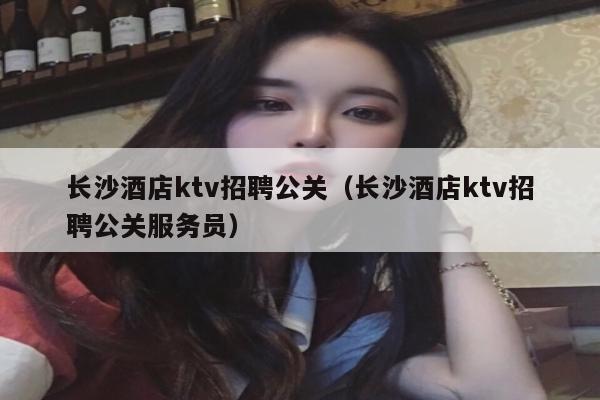 长沙酒店ktv招聘公关（长沙酒店ktv招聘公关服务员）