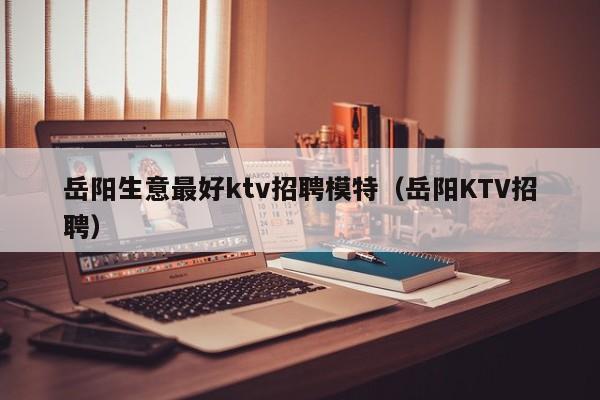 岳阳生意最好ktv招聘模特（岳阳KTV招聘）