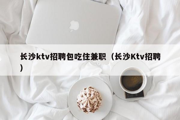 长沙ktv招聘包吃住兼职（长沙Ktv招聘）