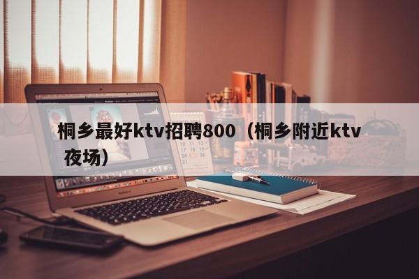 桐乡最好ktv招聘800（桐乡附近ktv 夜场）