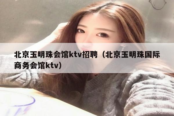 北京玉明珠会馆ktv招聘（北京玉明珠国际商务会馆ktv）