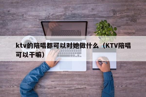 ktv的陪唱都可以对她做什么（KTV陪唱可以干嘛）