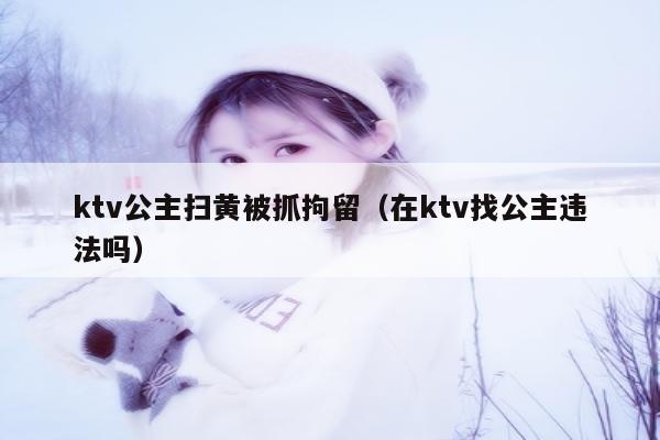 ktv公主扫黄被抓拘留（在ktv找公主违法吗）
