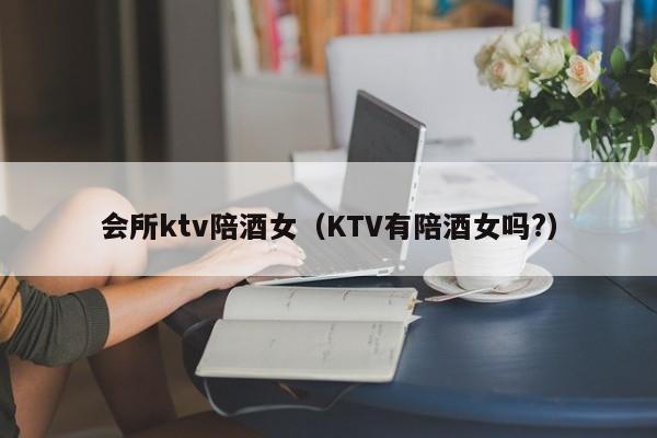 会所ktv陪酒女（KTV有陪酒女吗?）