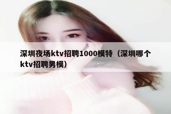 深圳夜场ktv招聘1000模特（深圳哪个ktv招聘男模）