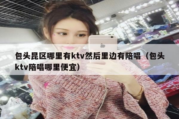 包头昆区哪里有ktv然后里边有陪唱（包头ktv陪唱哪里便宜）