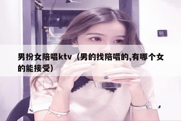 男扮女陪唱ktv（男的找陪唱的,有哪个女的能接受）