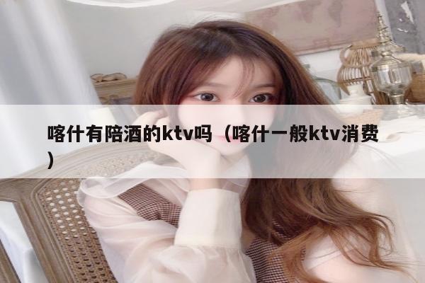喀什有陪酒的ktv吗（喀什一般ktv消费）
