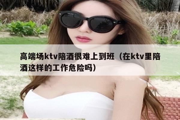 高端场ktv陪酒很难上到班（在ktv里陪酒这样的工作危险吗）