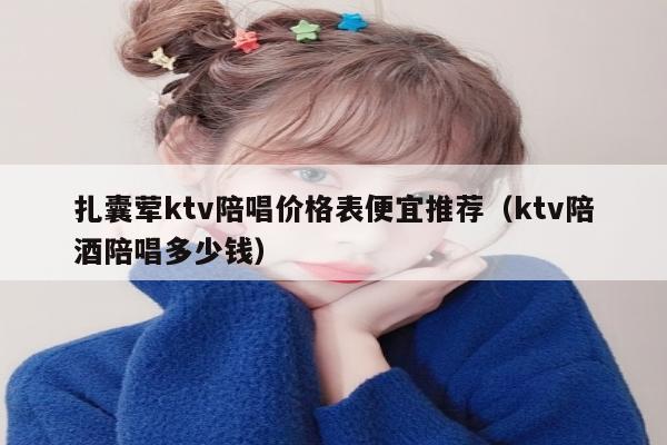 扎囊荤ktv陪唱价格表便宜推荐（ktv陪酒陪唱多少钱）