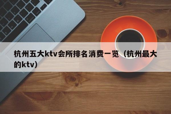 杭州五大ktv会所排名消费一览（杭州最大的ktv）