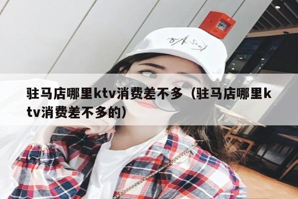 驻马店哪里ktv消费差不多（驻马店哪里ktv消费差不多的）