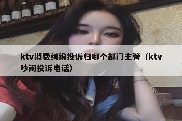 ktv消费纠纷投诉归哪个部门主管（ktv吵闹投诉电话）