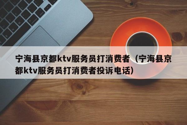 宁海县京都ktv服务员打消费者（宁海县京都ktv服务员打消费者投诉电话）