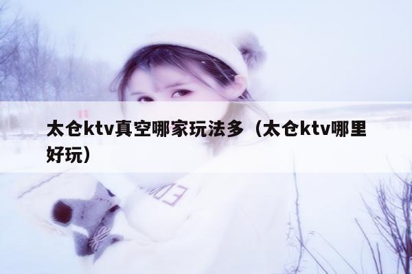 太仓ktv真空哪家玩法多（太仓ktv哪里好玩）