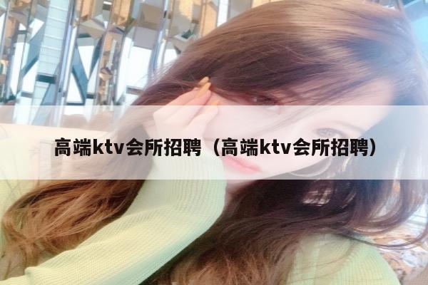 高端ktv会所招聘（高端ktv会所招聘）