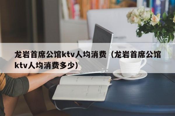 龙岩首席公馆ktv人均消费（龙岩首席公馆ktv人均消费多少）