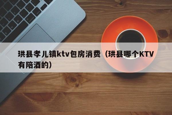 珙县孝儿镇ktv包房消费（珙县哪个KTV有陪酒的）