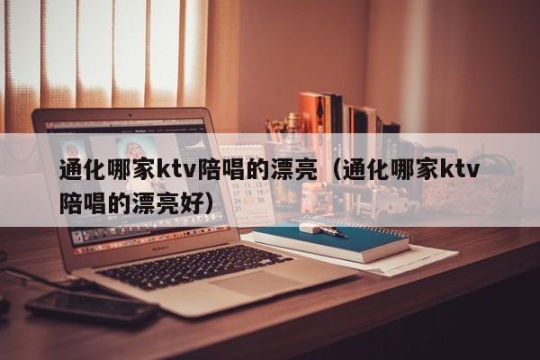 通化哪家ktv陪唱的漂亮（通化哪家ktv陪唱的漂亮好）