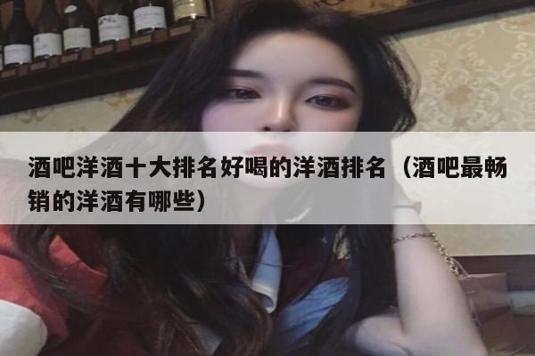 酒吧洋酒十大排名好喝的洋酒排名（酒吧最畅销的洋酒有哪些）