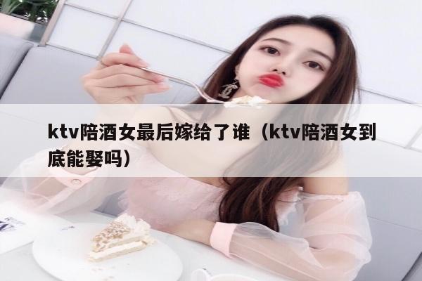 ktv陪酒女最后嫁给了谁（ktv陪酒女到底能娶吗）