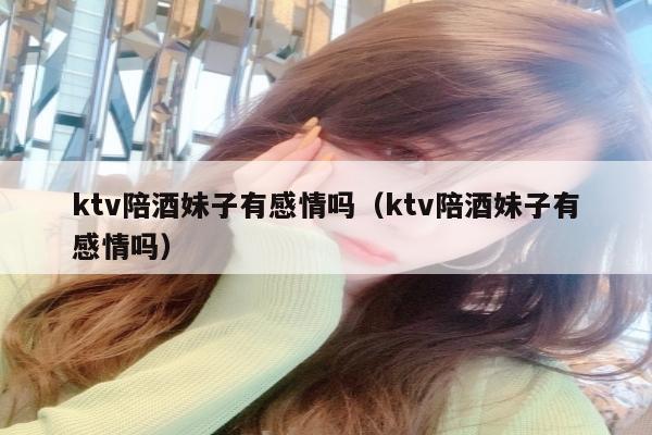 ktv陪酒妹子有感情吗（ktv陪酒妹子有感情吗）