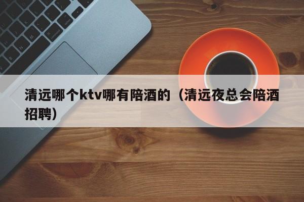 清远哪个ktv哪有陪酒的（清远夜总会陪酒招聘）