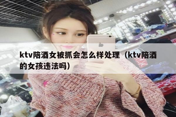 ktv陪酒女被抓会怎么样处理（ktv陪酒的女孩违法吗）